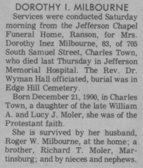 DOROTHY I. MILBOURNE Services were conducted Saturday morning from the Jefferson Chapel Funeral Home, Ranson, for Mrs. Dorothy Inez Milbourne, 83, of 705 South Samuel Street, Charles Town, who died last Thursday in Jefferson Memorial Hospital. The Rev. Dr. Wyman Hall officiated, burial was in Edge Hill Cemetery. Born December 21, 1900, in Charles Town, a daughter of the late William A. and Lucy J. Moler, she was of the Protestant faith. She is survived by her husband, Roger W. Milbourne, at the home; a brother, Richard T. Moler, Martinsburg; and by nieces and nephews.
